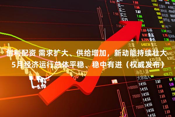 创利配资 需求扩大、供给增加，新动能持续壮大 5月经济运行总体平稳、稳中有进（权威发布）