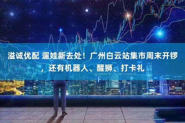 溢诚优配 遛娃新去处！广州白云站集市周末开锣，还有机器人、醒狮、打卡礼