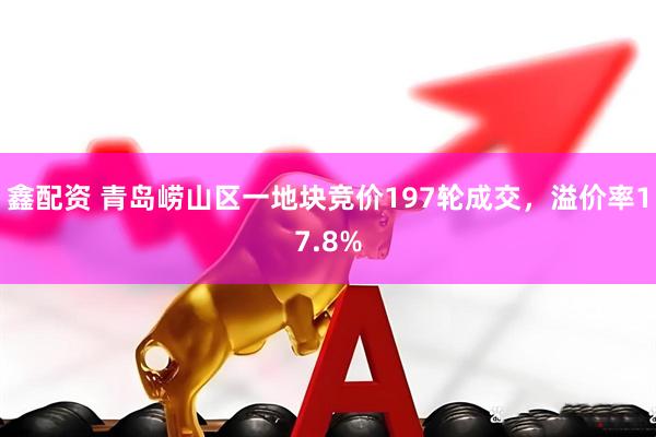 鑫配资 青岛崂山区一地块竞价197轮成交，溢价率17.8%