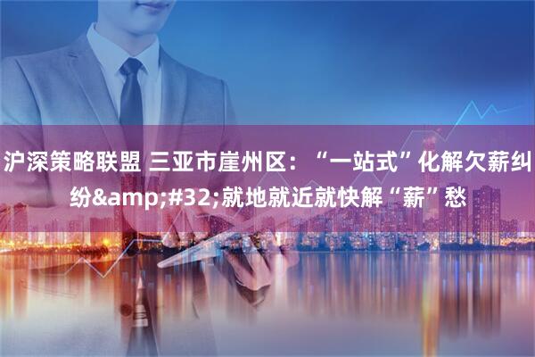 沪深策略联盟 三亚市崖州区：“一站式”化解欠薪纠纷&#32;就地就近就快解“薪”愁