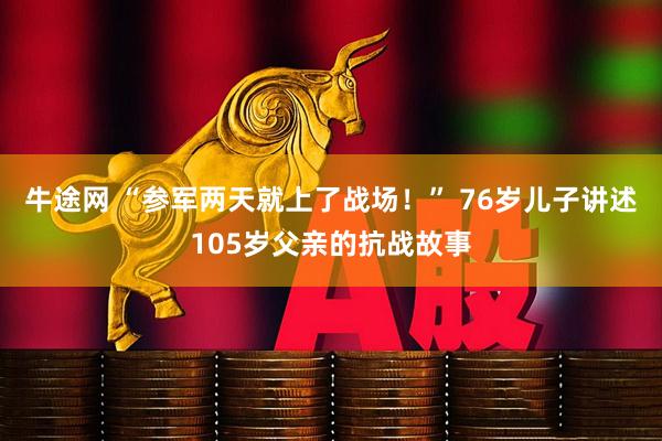 牛途网 “参军两天就上了战场！” 76岁儿子讲述105岁父亲的抗战故事